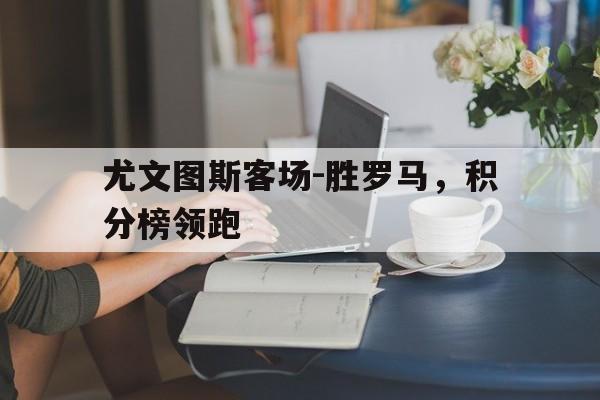 尤文图斯客场-胜罗马，积分榜领跑的简单介绍