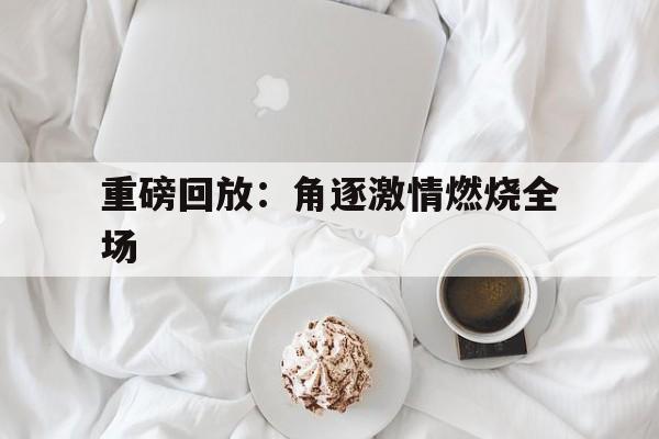 重磅回放：角逐激情燃烧全场的简单介绍
