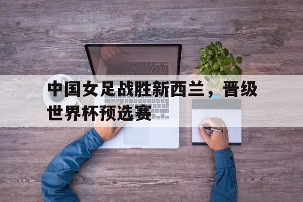 中国女足战胜新西兰，晋级世界杯预选赛
