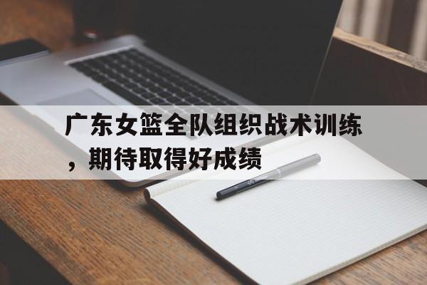 广东女篮全队组织战术训练，期待取得好成绩的简单介绍