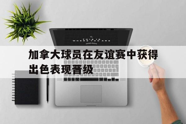 加拿大球员在友谊赛中获得出色表现晋级的简单介绍