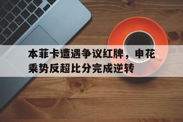 本菲卡遭遇争议红牌,申花乘势反超比分完成逆转本菲卡 转会