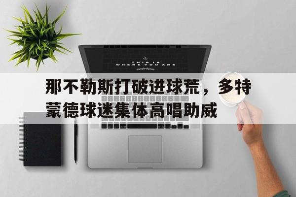 那不勒斯打破进球荒,多特蒙德球迷集体高唱助威那不勒斯多特蒙德热身赛
