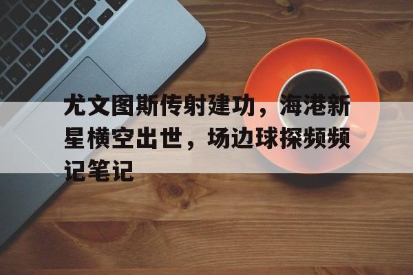 尤文图斯传射建功，海港新星横空出世，场边球探频频记笔记